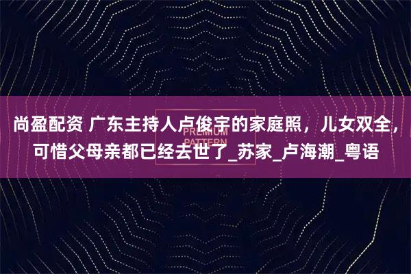 尚盈配资 广东主持人卢俊宇的家庭照,儿女双全,可惜父母亲都已经去世了_苏家_卢海潮_粤语