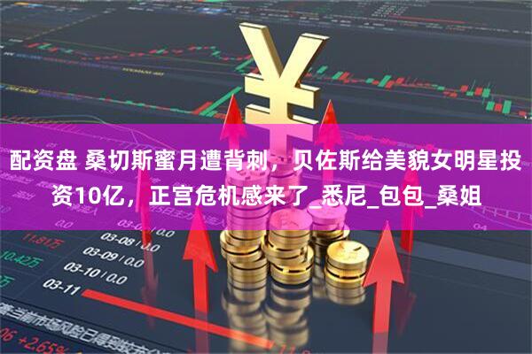 配资盘 桑切斯蜜月遭背刺，贝佐斯给美貌女明星投资10亿，正宫危机感来了_悉尼_包包_桑姐