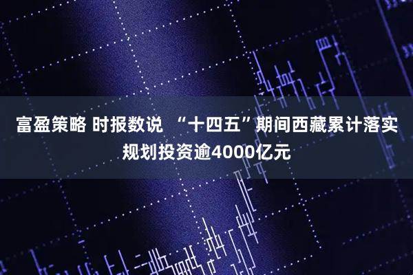 富盈策略 时报数说  “十四五”期间西藏累计落实规划投资逾4000亿元