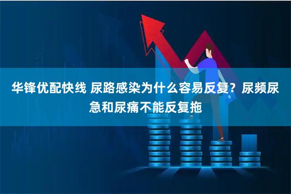 华锋优配快线 尿路感染为什么容易反复?尿频尿急和尿痛不能反复拖