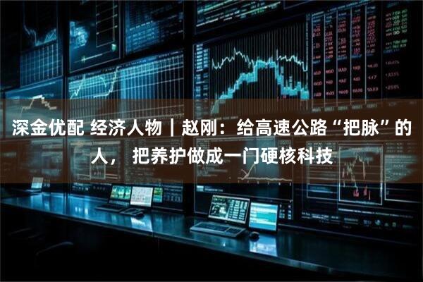 深金优配 经济人物｜赵刚：给高速公路“把脉”的人， 把养护做成一门硬核科技