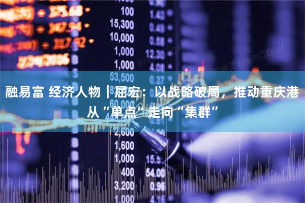 融易富 经济人物|屈宏:以战略破局,推动重庆港从“单点”走向“集群”