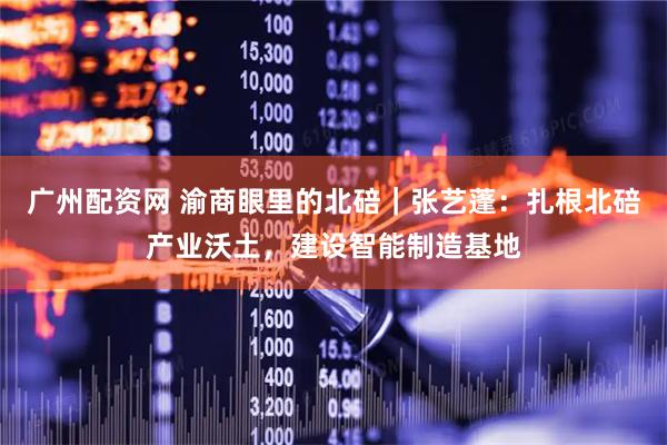 广州配资网 渝商眼里的北碚｜张艺蓬：扎根北碚产业沃土，建设智能制造基地