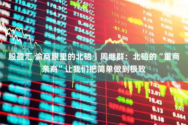 股盈汇 渝商眼里的北碚｜周继群：北碚的“重商亲商”让我们把简单做到极致