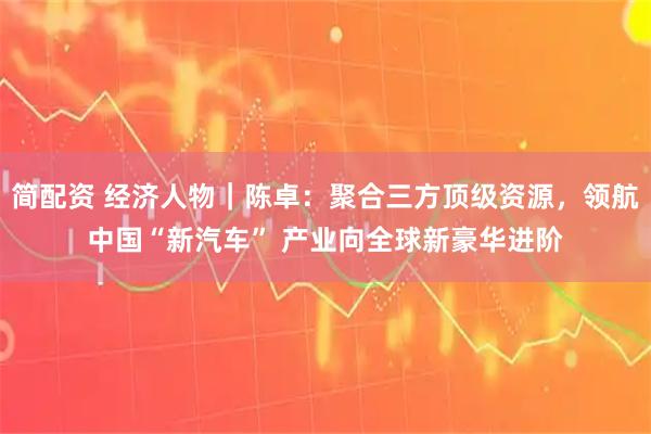 简配资 经济人物｜陈卓：聚合三方顶级资源，领航中国“新汽车” 产业向全球新豪华进阶