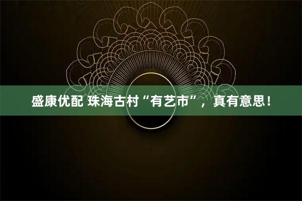 盛康优配 珠海古村“有艺市”，真有意思！
