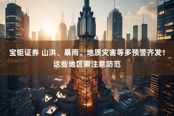 宝钜证券 山洪、暴雨、地质灾害等多预警齐发！这些地区需注意防范