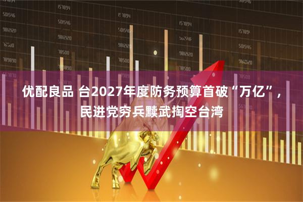 优配良品 台2027年度防务预算首破“万亿”,民进党穷兵黩武掏空台湾