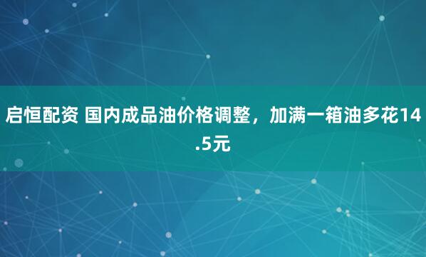 启恒配资 国内成品油价格调整,加满一箱油多花14.5元
