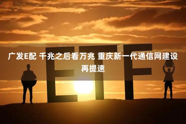 广发E配 千兆之后看万兆 重庆新一代通信网建设再提速